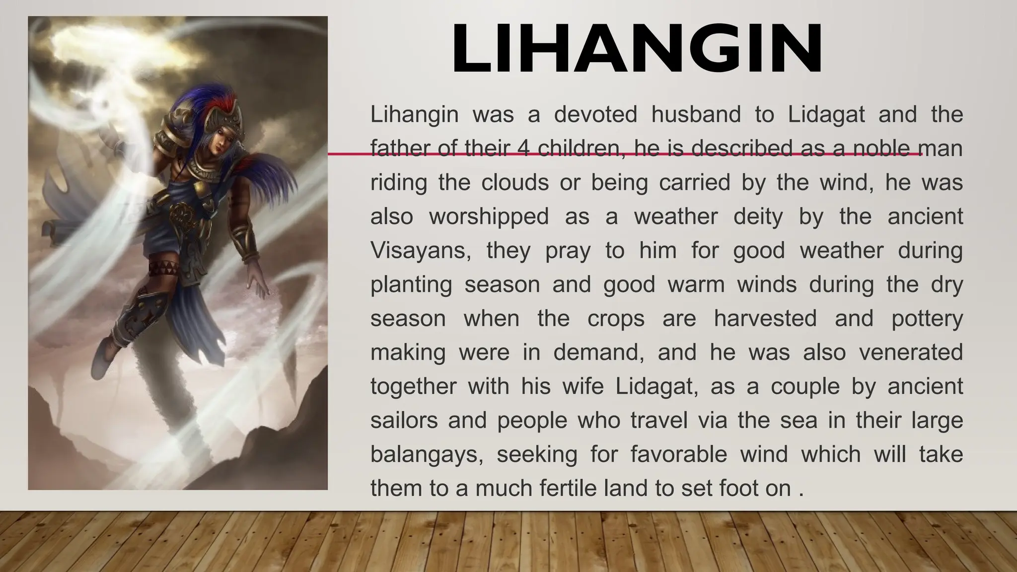 LIHANGIN
Lihangin was a devoted husband to Lidagat and the
father of their 4 children, he is described as a noble man
riding the clouds or being carried by the wind, he was
also worshipped as a weather deity by the ancient
Visayans, they pray to him for good weather during
planting season and good warm winds during the dry
season when the crops are harvested and pottery
making were in demand, and he was also venerated
together with his wife Lidagat, as a couple by ancient
sailors and people who travel via the sea in their large
balangays, seeking for favorable wind which will take
them to a much fertile land to set foot on .
 