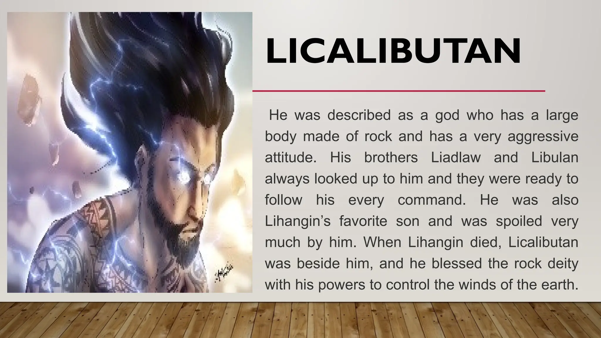 LICALIBUTAN
He was described as a god who has a large
body made of rock and has a very aggressive
attitude. His brothers Liadlaw and Libulan
always looked up to him and they were ready to
follow his every command. He was also
Lihangin’s favorite son and was spoiled very
much by him. When Lihangin died, Licalibutan
was beside him, and he blessed the rock deity
with his powers to control the winds of the earth.
 
