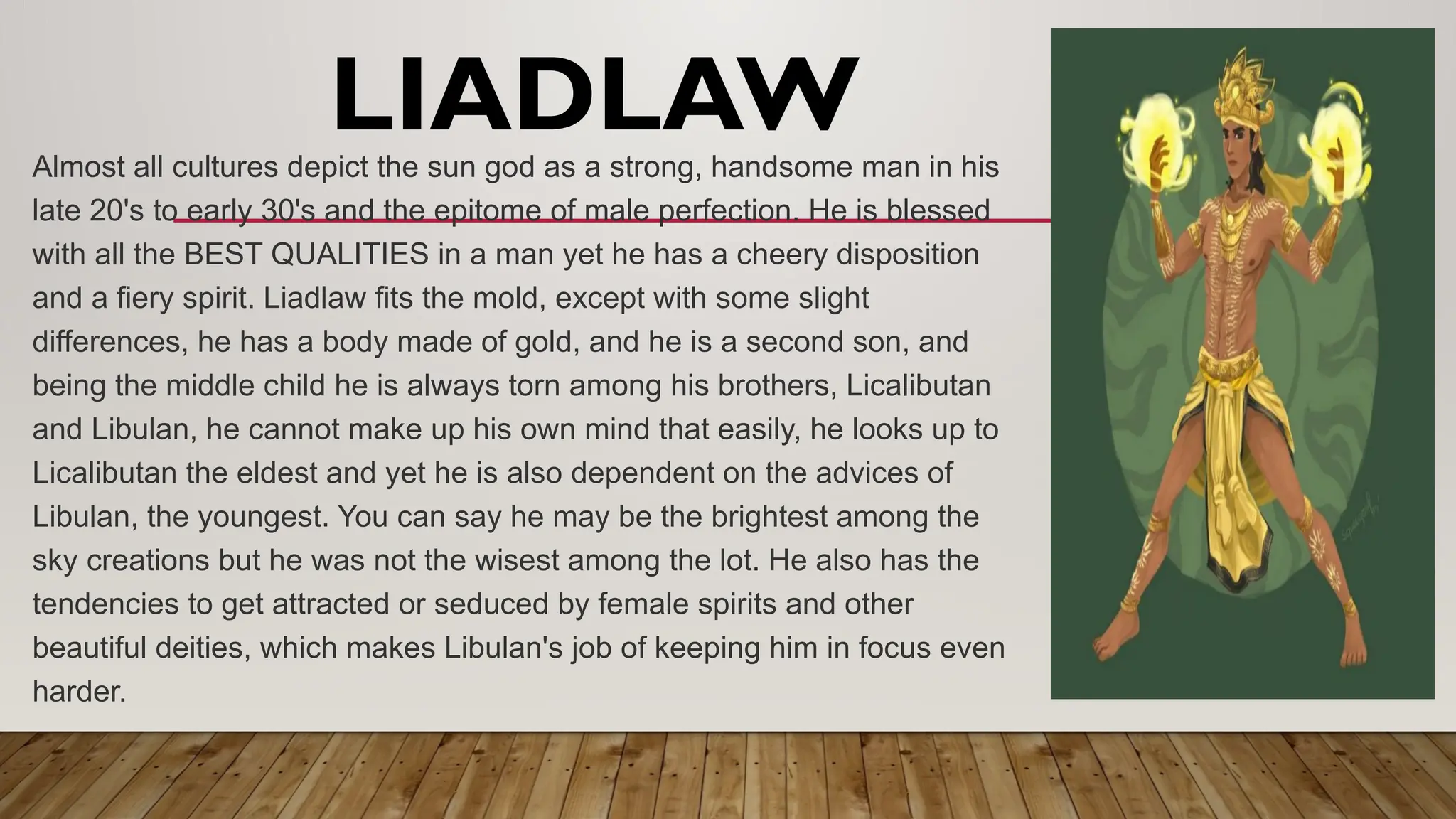 LIADLAW
Almost all cultures depict the sun god as a strong, handsome man in his
late 20's to early 30's and the epitome of male perfection. He is blessed
with all the BEST QUALITIES in a man yet he has a cheery disposition
and a fiery spirit. Liadlaw fits the mold, except with some slight
differences, he has a body made of gold, and he is a second son, and
being the middle child he is always torn among his brothers, Licalibutan
and Libulan, he cannot make up his own mind that easily, he looks up to
Licalibutan the eldest and yet he is also dependent on the advices of
Libulan, the youngest. You can say he may be the brightest among the
sky creations but he was not the wisest among the lot. He also has the
tendencies to get attracted or seduced by female spirits and other
beautiful deities, which makes Libulan's job of keeping him in focus even
harder.
 