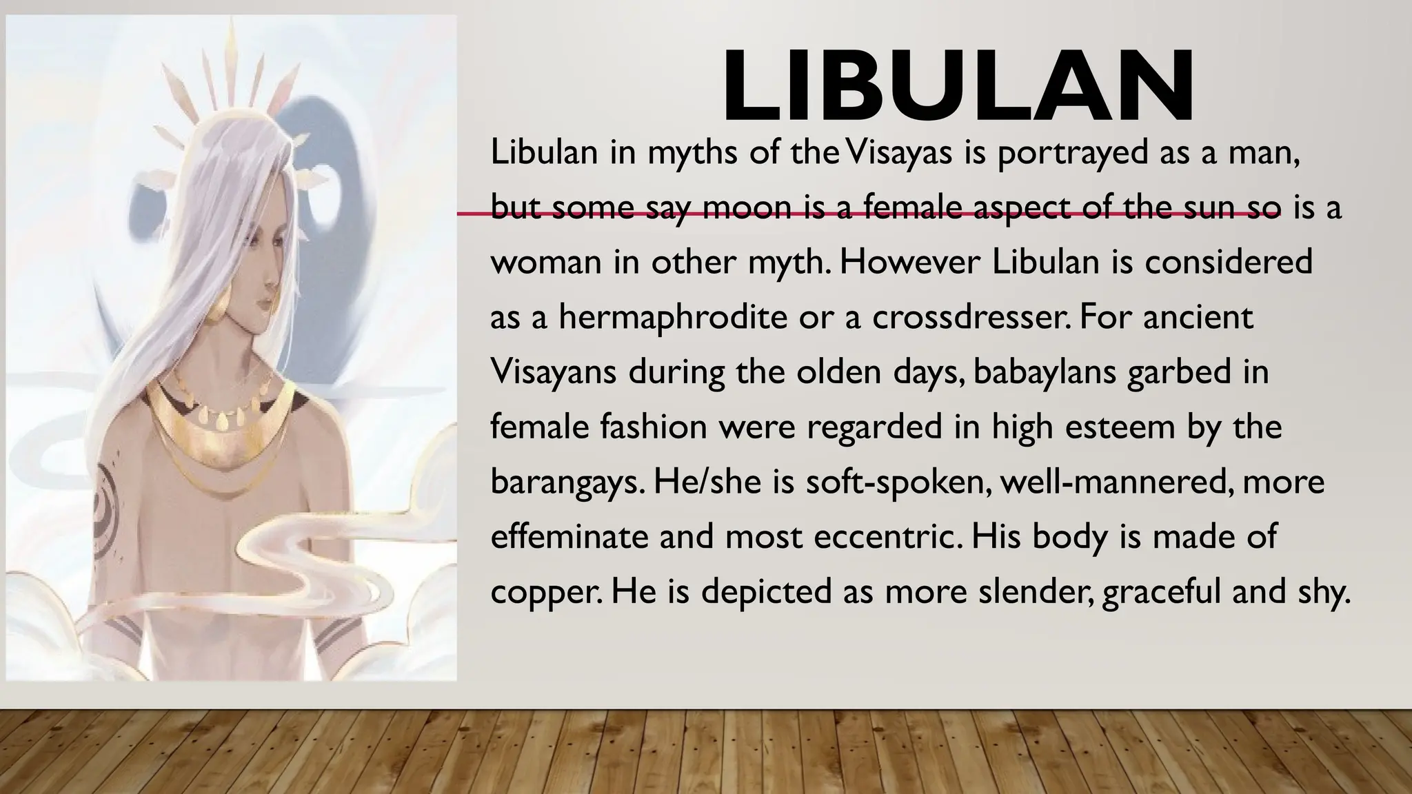 LIBULAN
Libulan in myths of theVisayas is portrayed as a man,
but some say moon is a female aspect of the sun so is a
woman in other myth. However Libulan is considered
as a hermaphrodite or a crossdresser. For ancient
Visayans during the olden days, babaylans garbed in
female fashion were regarded in high esteem by the
barangays. He/she is soft-spoken, well-mannered, more
effeminate and most eccentric. His body is made of
copper. He is depicted as more slender, graceful and shy.
 