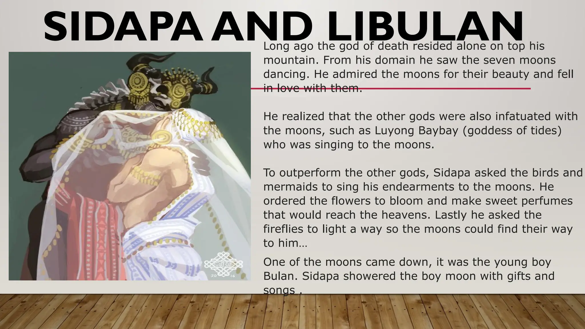 SIDAPA AND LIBULAN
Long ago the god of death resided alone on top his
mountain. From his domain he saw the seven moons
dancing. He admired the moons for their beauty and fell
in love with them.
He realized that the other gods were also infatuated with
the moons, such as Luyong Baybay (goddess of tides)
who was singing to the moons.
To outperform the other gods, Sidapa asked the birds and
mermaids to sing his endearments to the moons. He
ordered the flowers to bloom and make sweet perfumes
that would reach the heavens. Lastly he asked the
fireflies to light a way so the moons could find their way
to him…
One of the moons came down, it was the young boy
Bulan. Sidapa showered the boy moon with gifts and
songs .
 