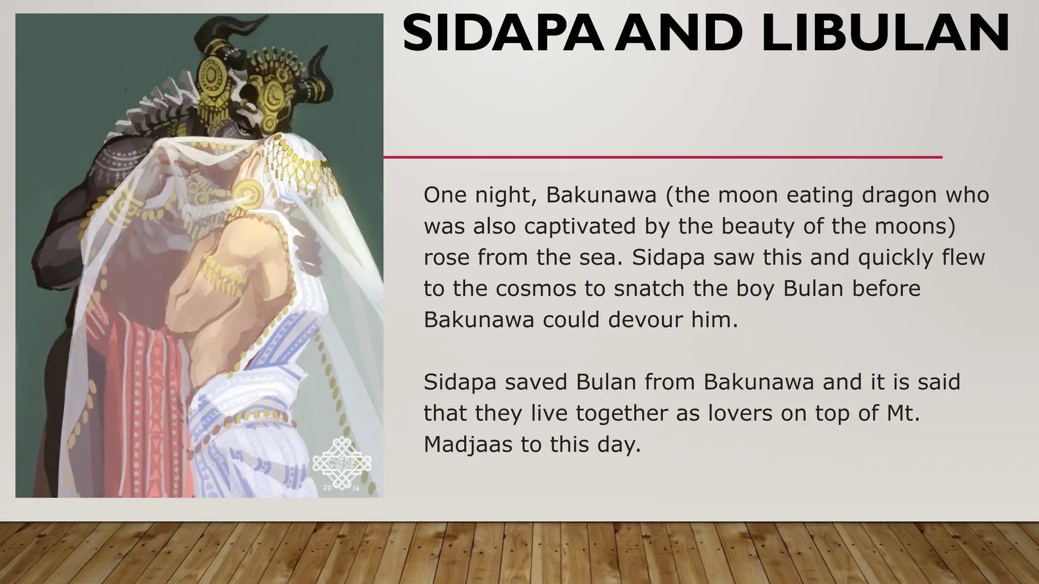 One night, Bakunawa (the moon eating dragon who
was also captivated by the beauty of the moons)
rose from the sea. Sidapa saw this and quickly flew
to the cosmos to snatch the boy Bulan before
Bakunawa could devour him.
Sidapa saved Bulan from Bakunawa and it is said
that they live together as lovers on top of Mt.
Madjaas to this day.
SIDAPA AND LIBULAN
 