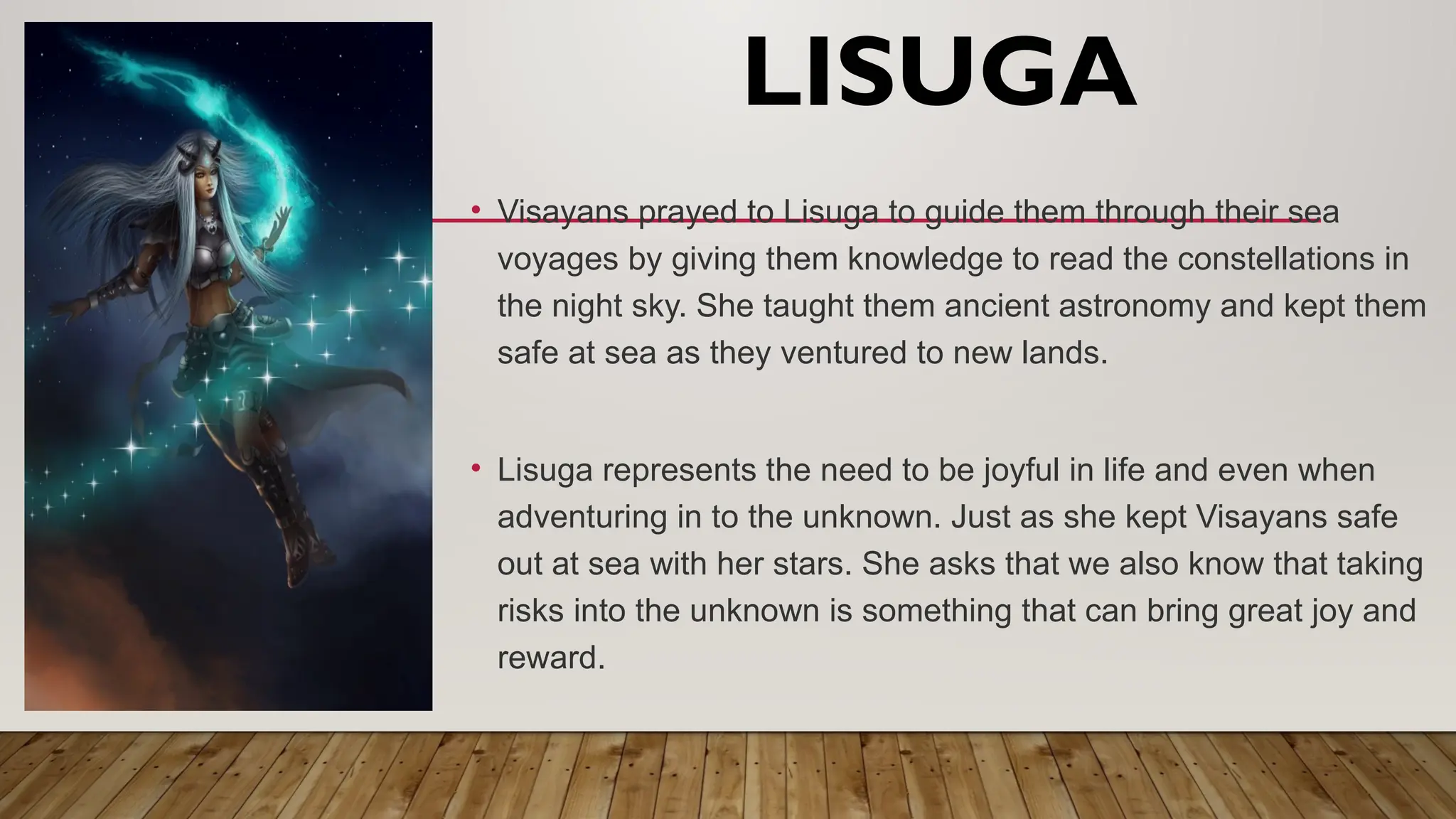 LISUGA
• Visayans prayed to Lisuga to guide them through their sea
voyages by giving them knowledge to read the constellations in
the night sky. She taught them ancient astronomy and kept them
safe at sea as they ventured to new lands.
• Lisuga represents the need to be joyful in life and even when
adventuring in to the unknown. Just as she kept Visayans safe
out at sea with her stars. She asks that we also know that taking
risks into the unknown is something that can bring great joy and
reward.
 
