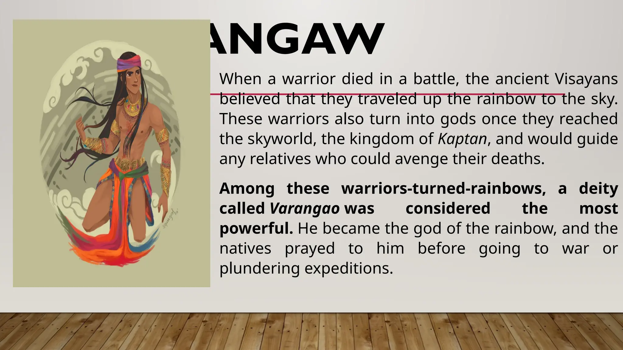 BARANGAW
When a warrior died in a battle, the ancient Visayans
believed that they traveled up the rainbow to the sky.
These warriors also turn into gods once they reached
the skyworld, the kingdom of Kaptan, and would guide
any relatives who could avenge their deaths.
Among these warriors-turned-rainbows, a deity
called Varangao was considered the most
powerful. He became the god of the rainbow, and the
natives prayed to him before going to war or
plundering expeditions.
 