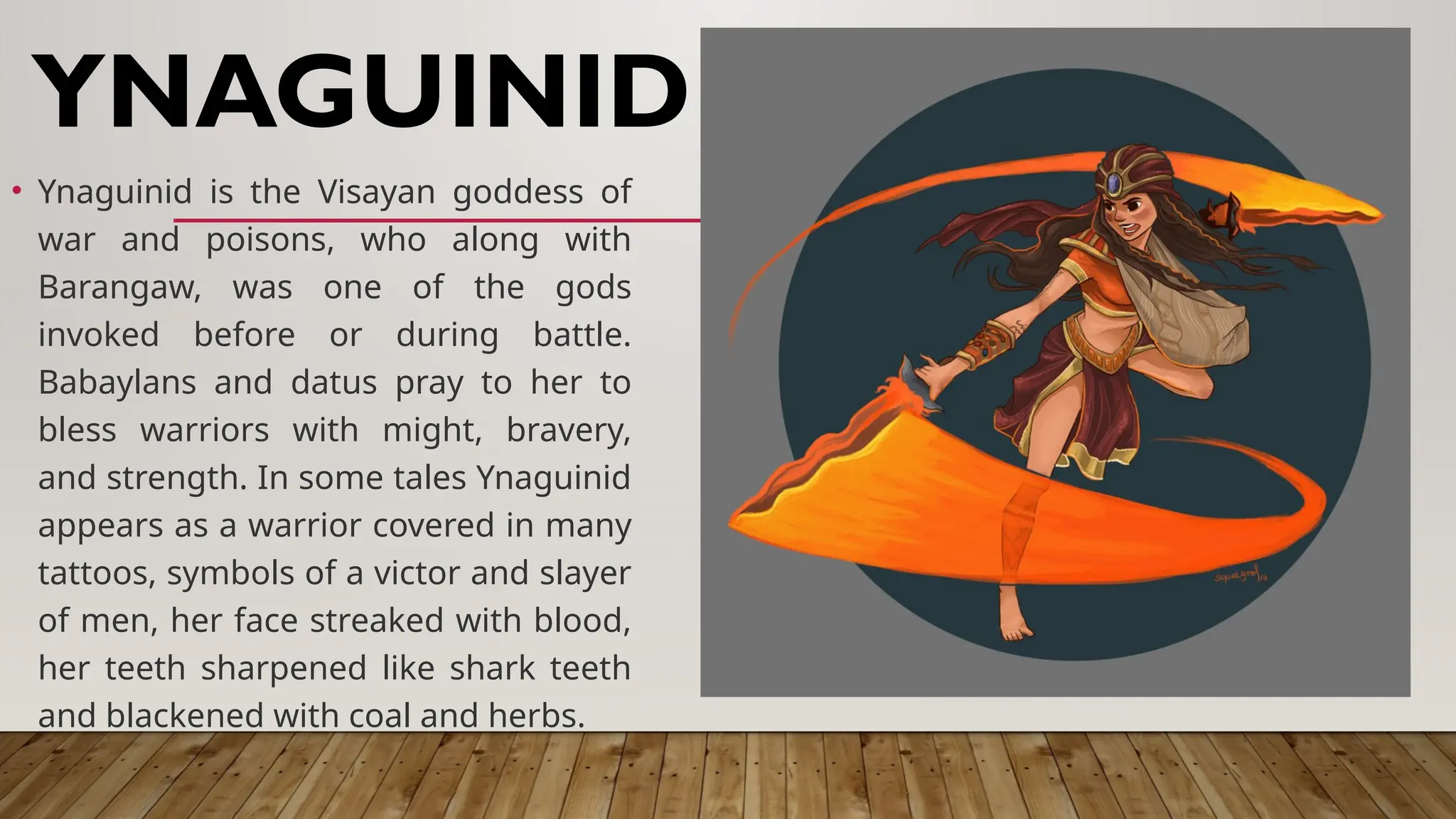 • Ynaguinid is the Visayan goddess of
war and poisons, who along with
Barangaw, was one of the gods
invoked before or during battle.
Babaylans and datus pray to her to
bless warriors with might, bravery,
and strength. In some tales Ynaguinid
appears as a warrior covered in many
tattoos, symbols of a victor and slayer
of men, her face streaked with blood,
her teeth sharpened like shark teeth
and blackened with coal and herbs.
YNAGUINID
 