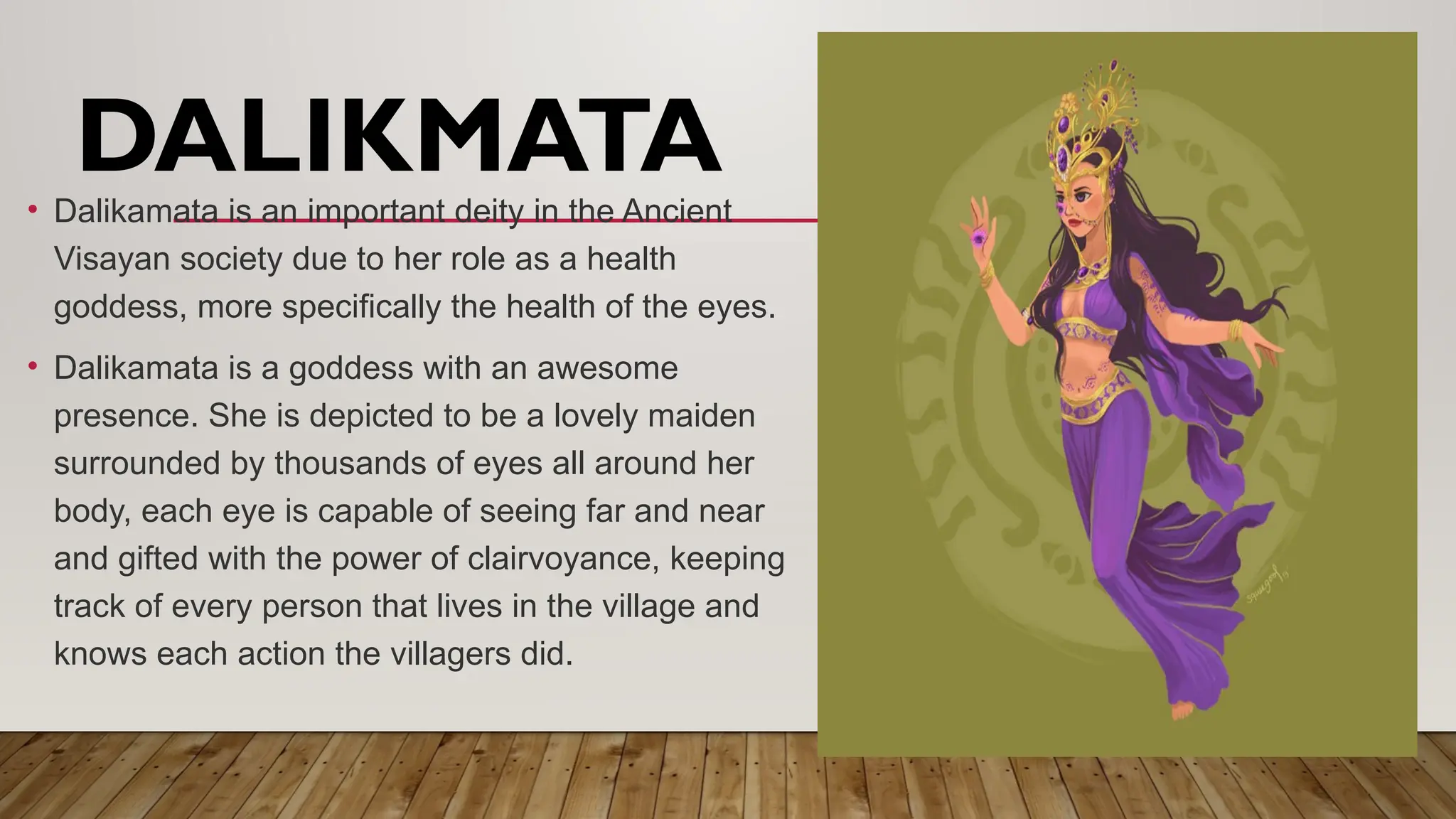 • Dalikamata is an important deity in the Ancient
Visayan society due to her role as a health
goddess, more specifically the health of the eyes.
• Dalikamata is a goddess with an awesome
presence. She is depicted to be a lovely maiden
surrounded by thousands of eyes all around her
body, each eye is capable of seeing far and near
and gifted with the power of clairvoyance, keeping
track of every person that lives in the village and
knows each action the villagers did.
DALIKMATA
 