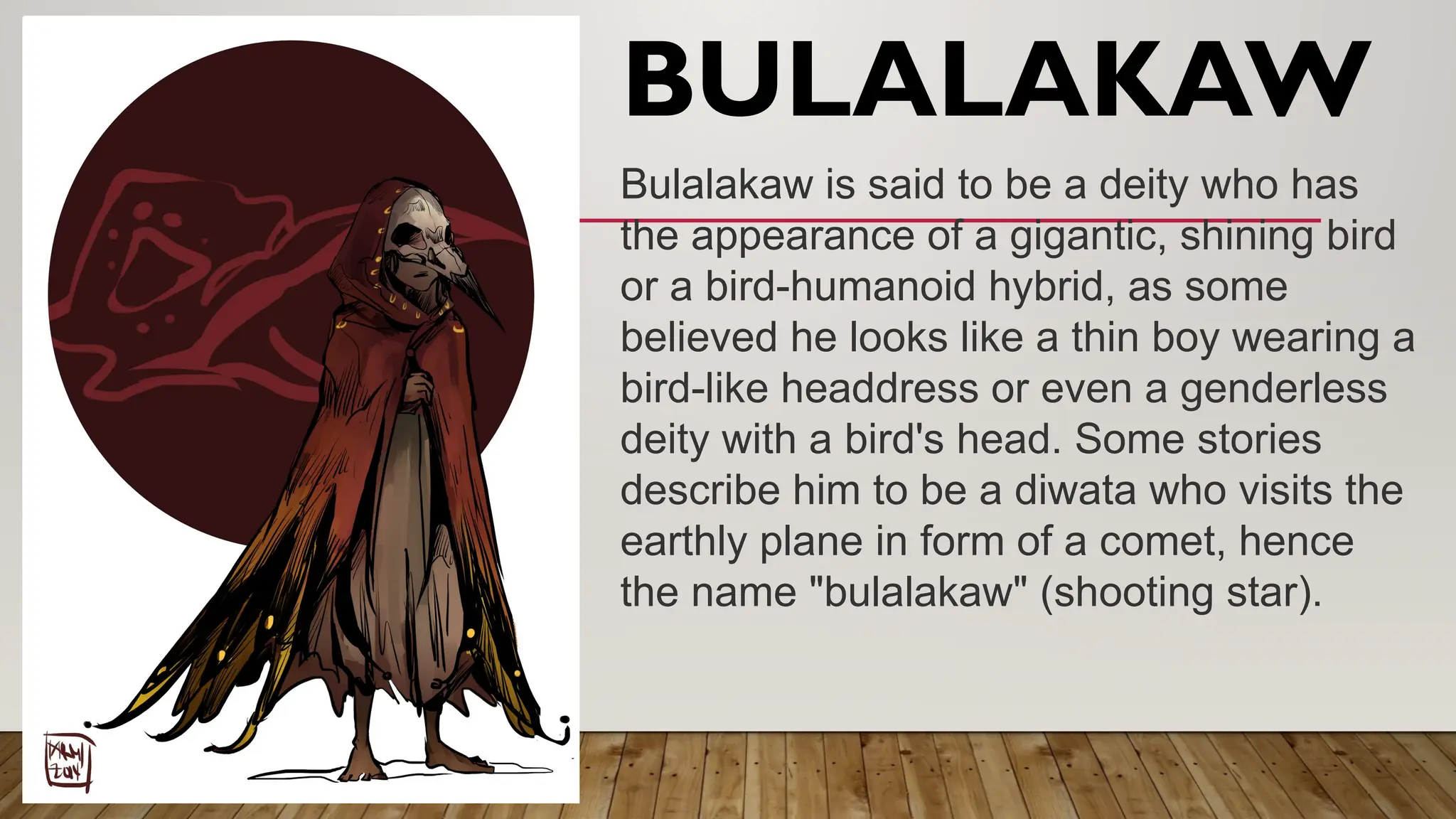 BULALAKAW
Bulalakaw is said to be a deity who has
the appearance of a gigantic, shining bird
or a bird-humanoid hybrid, as some
believed he looks like a thin boy wearing a
bird-like headdress or even a genderless
deity with a bird's head. Some stories
describe him to be a diwata who visits the
earthly plane in form of a comet, hence
the name "bulalakaw" (shooting star).
 