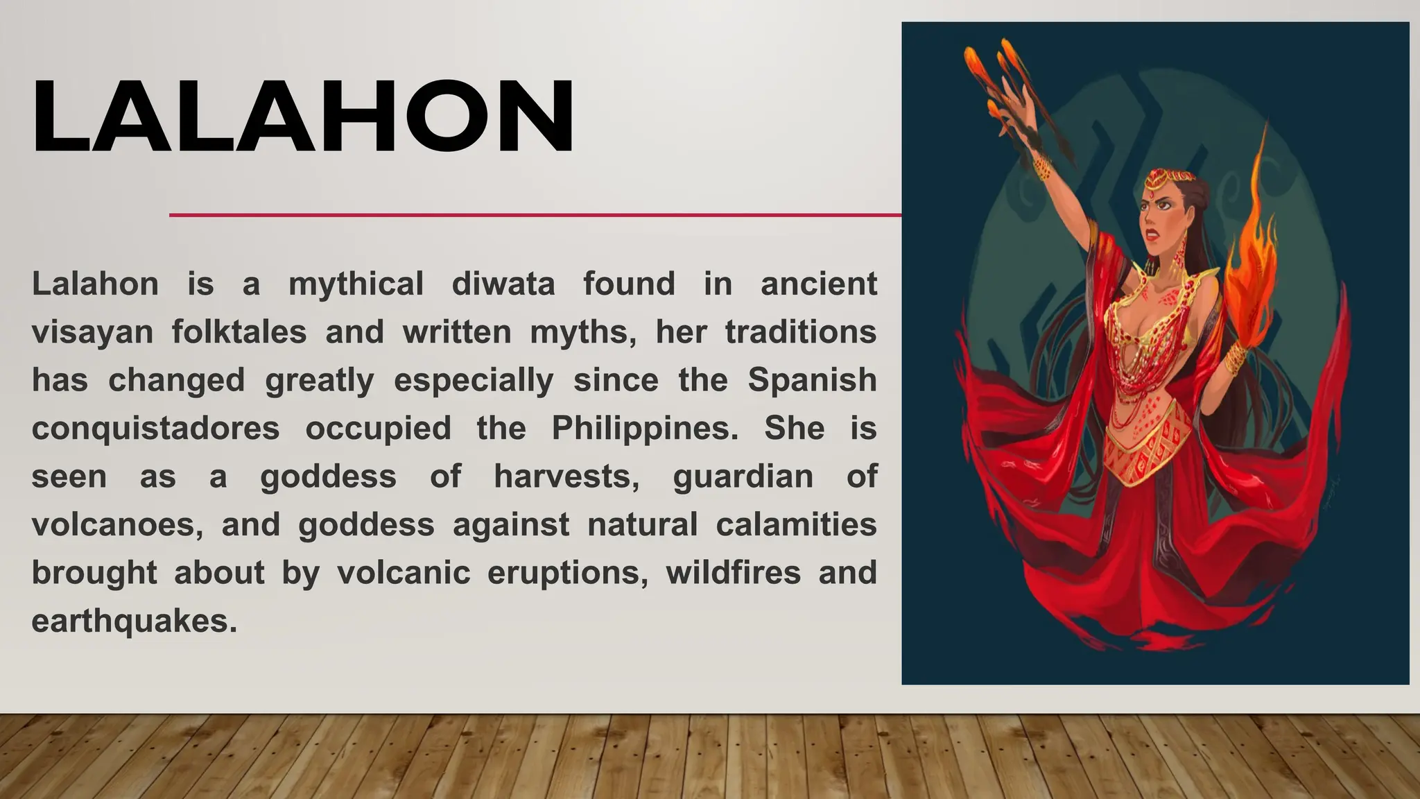 LALAHON
Lalahon is a mythical diwata found in ancient
visayan folktales and written myths, her traditions
has changed greatly especially since the Spanish
conquistadores occupied the Philippines. She is
seen as a goddess of harvests, guardian of
volcanoes, and goddess against natural calamities
brought about by volcanic eruptions, wildfires and
earthquakes.
 