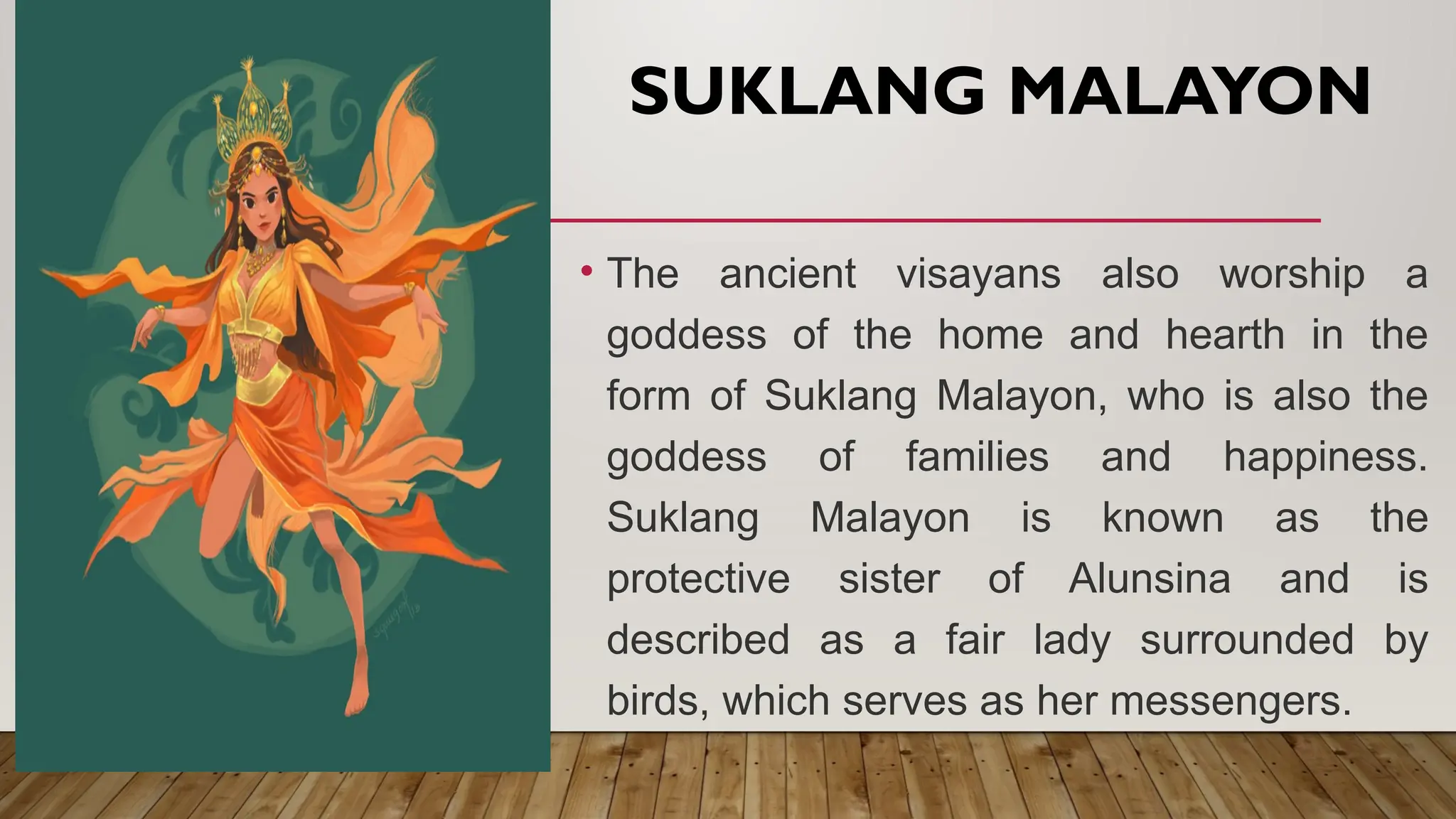 SUKLANG MALAYON
• The ancient visayans also worship a
goddess of the home and hearth in the
form of Suklang Malayon, who is also the
goddess of families and happiness.
Suklang Malayon is known as the
protective sister of Alunsina and is
described as a fair lady surrounded by
birds, which serves as her messengers.
 