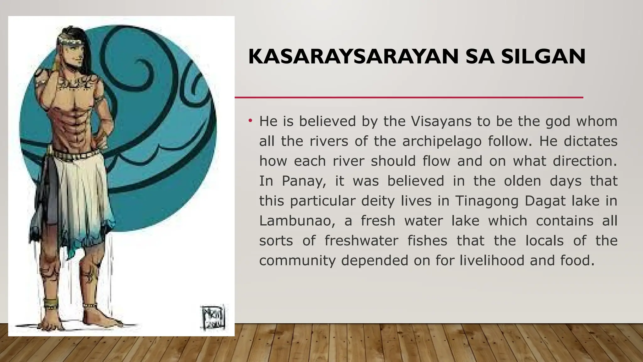KASARAYSARAYAN SA SILGAN
• He is believed by the Visayans to be the god whom
all the rivers of the archipelago follow. He dictates
how each river should flow and on what direction.
In Panay, it was believed in the olden days that
this particular deity lives in Tinagong Dagat lake in
Lambunao, a fresh water lake which contains all
sorts of freshwater fishes that the locals of the
community depended on for livelihood and food.
 