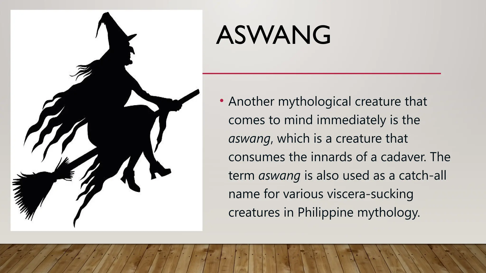 ASWANG
• Another mythological creature that
comes to mind immediately is the
aswang, which is a creature that
consumes the innards of a cadaver. The
term aswang is also used as a catch-all
name for various viscera-sucking
creatures in Philippine mythology.
 