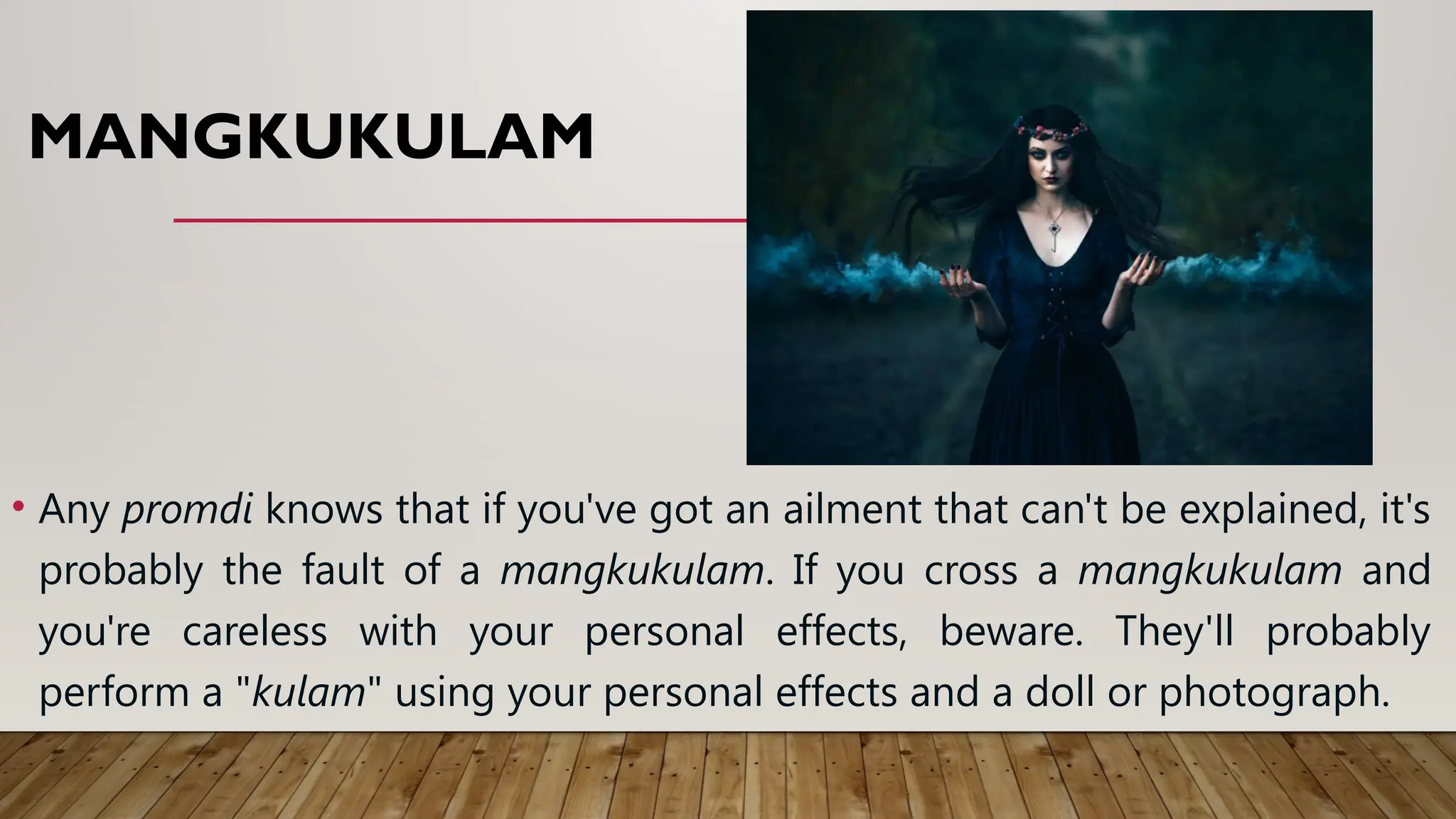 MANGKUKULAM
• Any promdi knows that if you've got an ailment that can't be explained, it's
probably the fault of a mangkukulam. If you cross a mangkukulam and
you're careless with your personal effects, beware. They'll probably
perform a "kulam" using your personal effects and a doll or photograph.
 