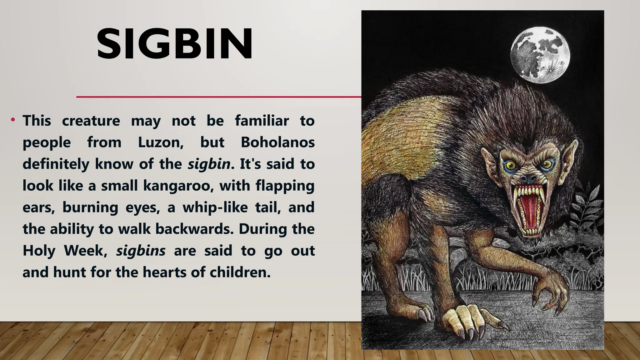 SIGBIN
• This creature may not be familiar to
people from Luzon, but Boholanos
definitely know of the sigbin. It's said to
look like a small kangaroo, with flapping
ears, burning eyes, a whip-like tail, and
the ability to walk backwards. During the
Holy Week, sigbins are said to go out
and hunt for the hearts of children.
 