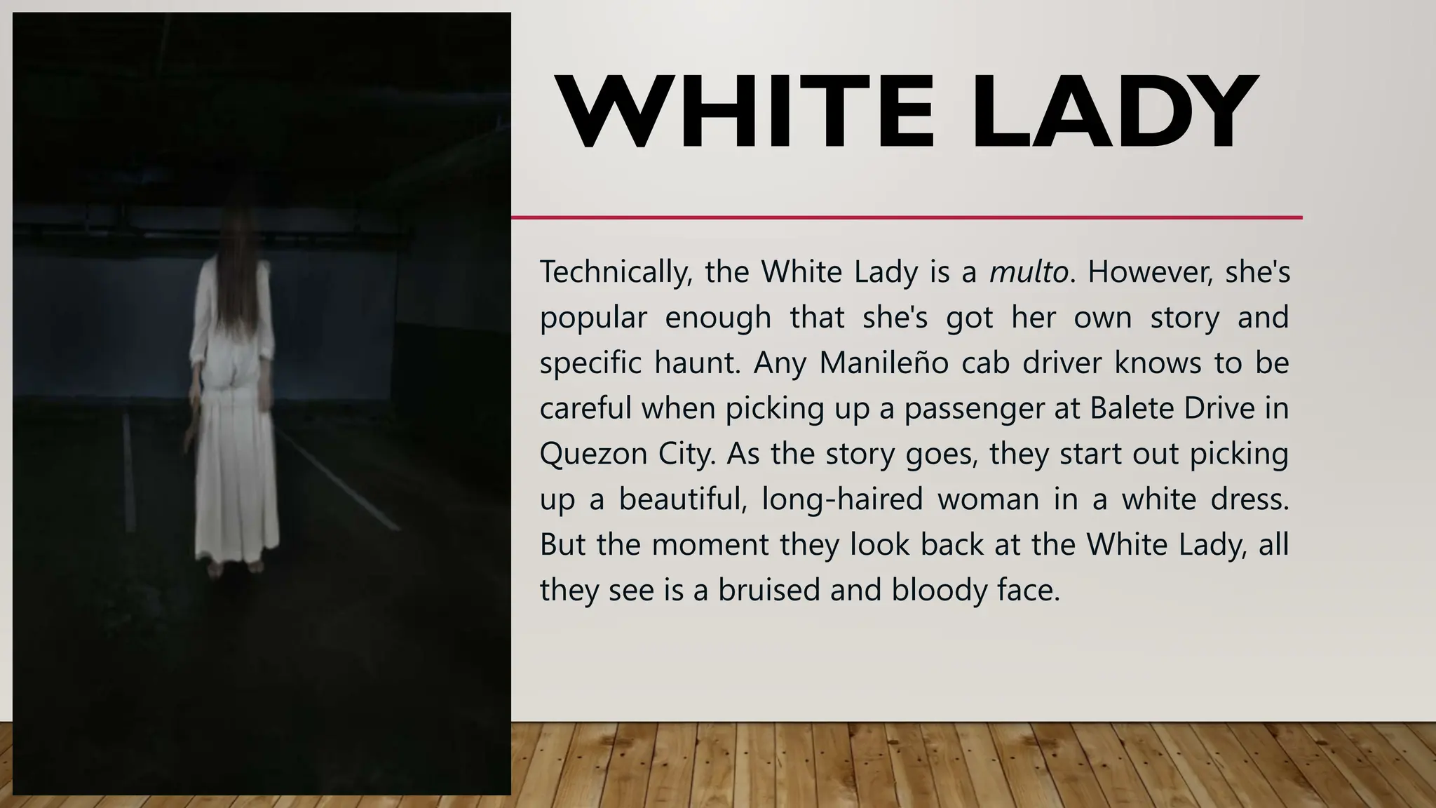 WHITE LADY
Technically, the White Lady is a multo. However, she's
popular enough that she's got her own story and
specific haunt. Any Manileño cab driver knows to be
careful when picking up a passenger at Balete Drive in
Quezon City. As the story goes, they start out picking
up a beautiful, long-haired woman in a white dress.
But the moment they look back at the White Lady, all
they see is a bruised and bloody face.
 