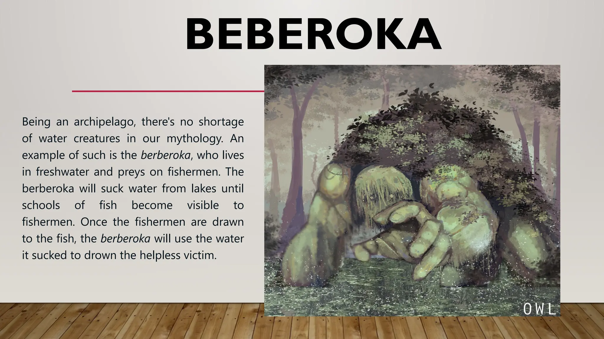 BEBEROKA
Being an archipelago, there's no shortage
of water creatures in our mythology. An
example of such is the berberoka, who lives
in freshwater and preys on fishermen. The
berberoka will suck water from lakes until
schools of fish become visible to
fishermen. Once the fishermen are drawn
to the fish, the berberoka will use the water
it sucked to drown the helpless victim.
 