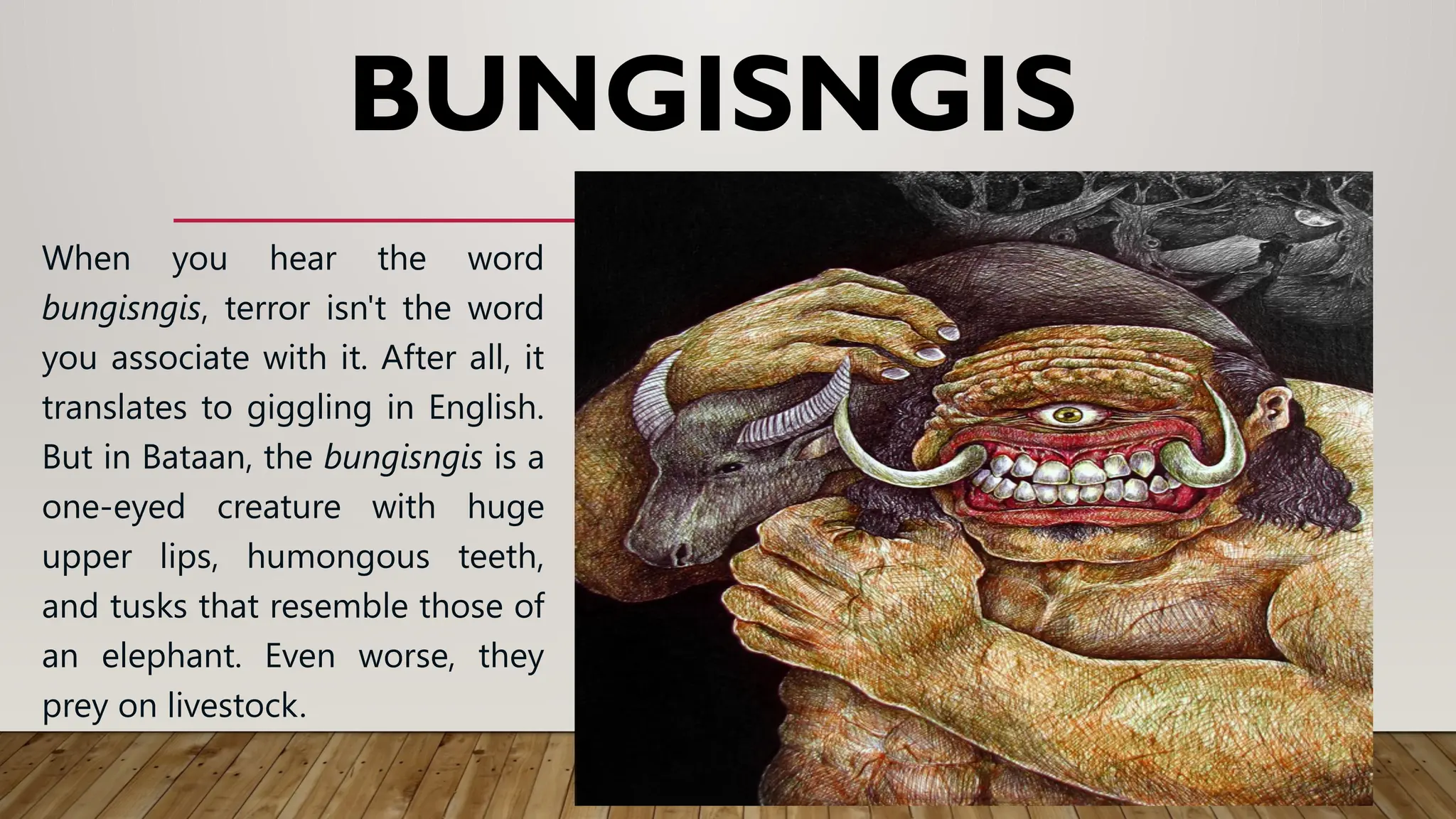 BUNGISNGIS
When you hear the word
bungisngis, terror isn't the word
you associate with it. After all, it
translates to giggling in English.
But in Bataan, the bungisngis is a
one-eyed creature with huge
upper lips, humongous teeth,
and tusks that resemble those of
an elephant. Even worse, they
prey on livestock.
 