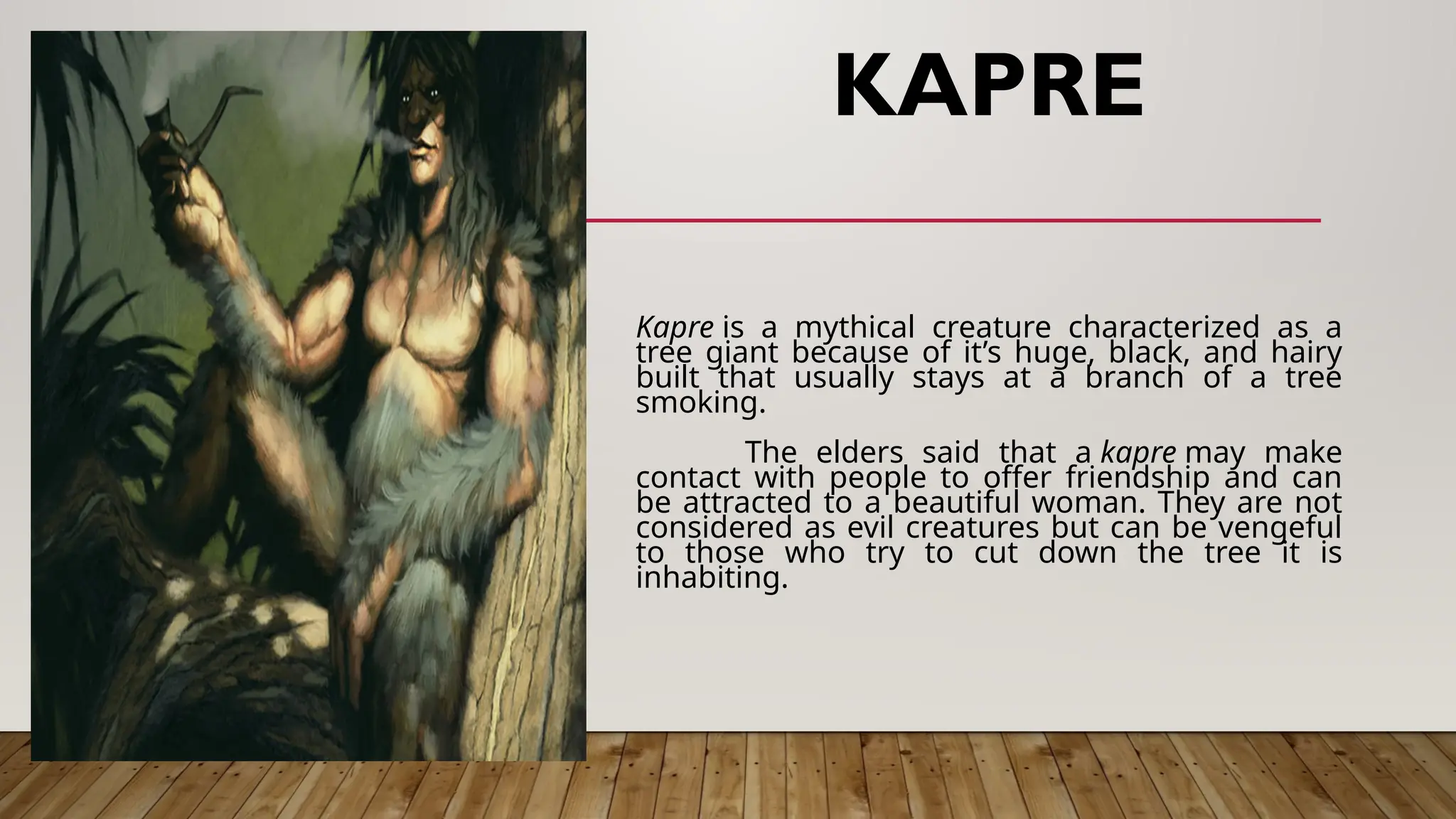 KAPRE
Kapre is a mythical creature characterized as a
tree giant because of it’s huge, black, and hairy
built that usually stays at a branch of a tree
smoking.
The elders said that a kapre may make
contact with people to offer friendship and can
be attracted to a beautiful woman. They are not
considered as evil creatures but can be vengeful
to those who try to cut down the tree it is
inhabiting.
 