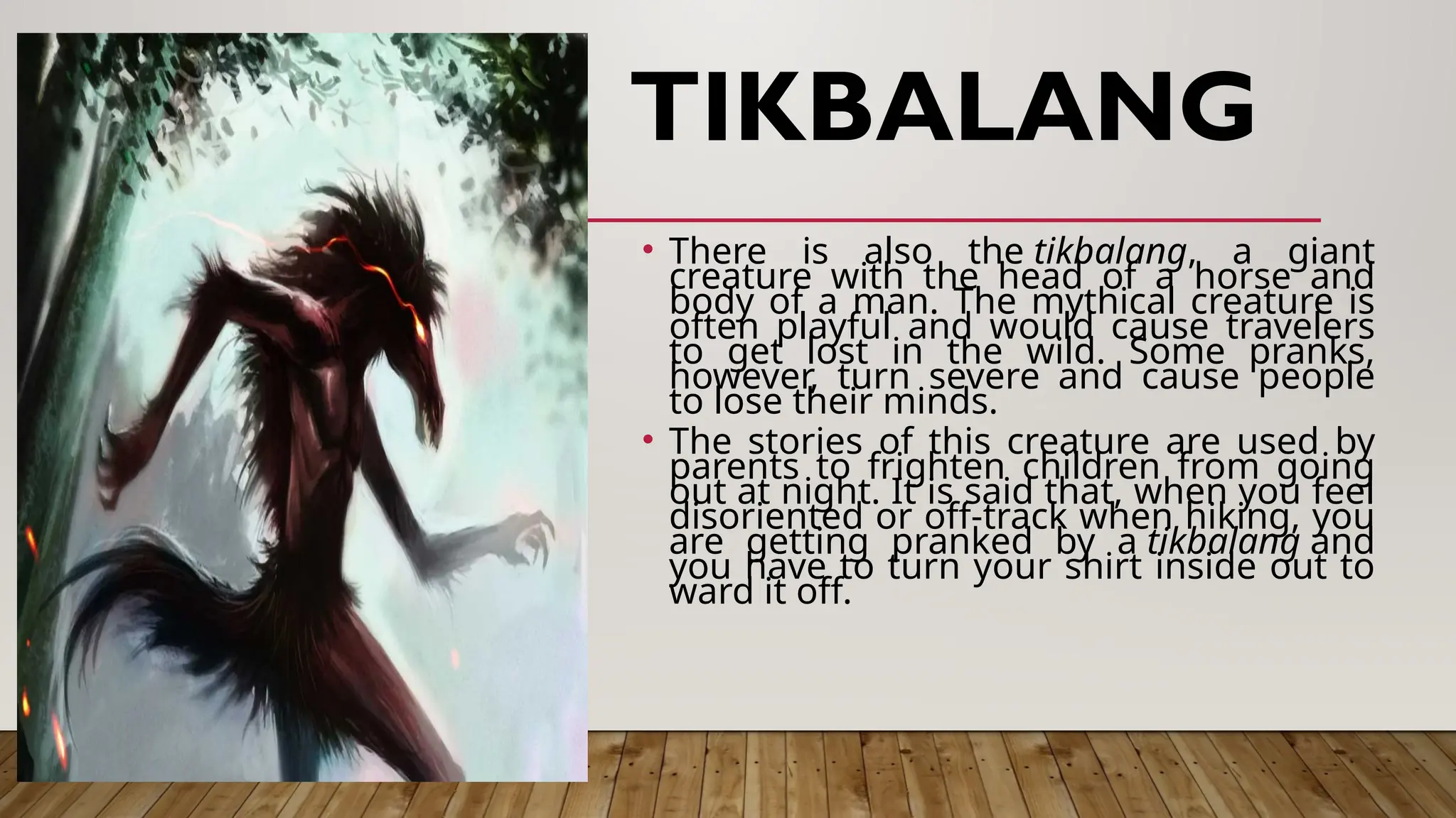 TIKBALANG
• There is also the tikbalang, a giant
creature with the head of a horse and
body of a man. The mythical creature is
often playful and would cause travelers
to get lost in the wild. Some pranks,
however, turn severe and cause people
to lose their minds.
• The stories of this creature are used by
parents to frighten children from going
out at night. It is said that, when you feel
disoriented or off-track when hiking, you
are getting pranked by a tikbalang and
you have to turn your shirt inside out to
ward it off.
 