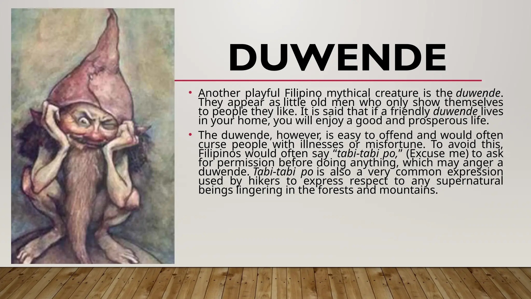 DUWENDE
• Another playful Filipino mythical creature is the duwende.
They appear as little old men who only show themselves
to people they like. It is said that if a friendly duwende lives
in your home, you will enjoy a good and prosperous life.
• The duwende, however, is easy to offend and would often
curse people with illnesses or misfortune. To avoid this,
Filipinos would often say “tabi-tabi po,” (Excuse me) to ask
for permission before doing anything, which may anger a
duwende. Tabi-tabi po is also a very common expression
used by hikers to express respect to any supernatural
beings lingering in the forests and mountains.
 