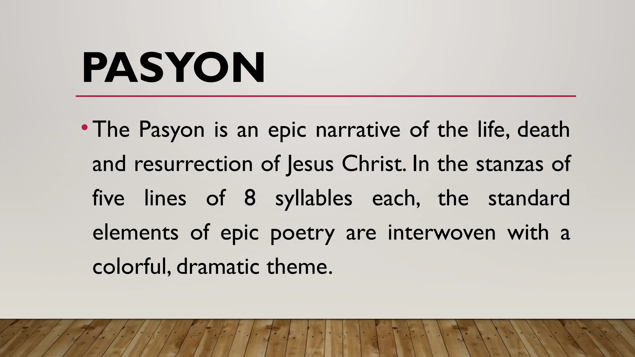 PASYON
•The Pasyon is an epic narrative of the life, death
and resurrection of Jesus Christ. In the stanzas of
five lines of 8 syllables each, the standard
elements of epic poetry are interwoven with a
colorful, dramatic theme.
 