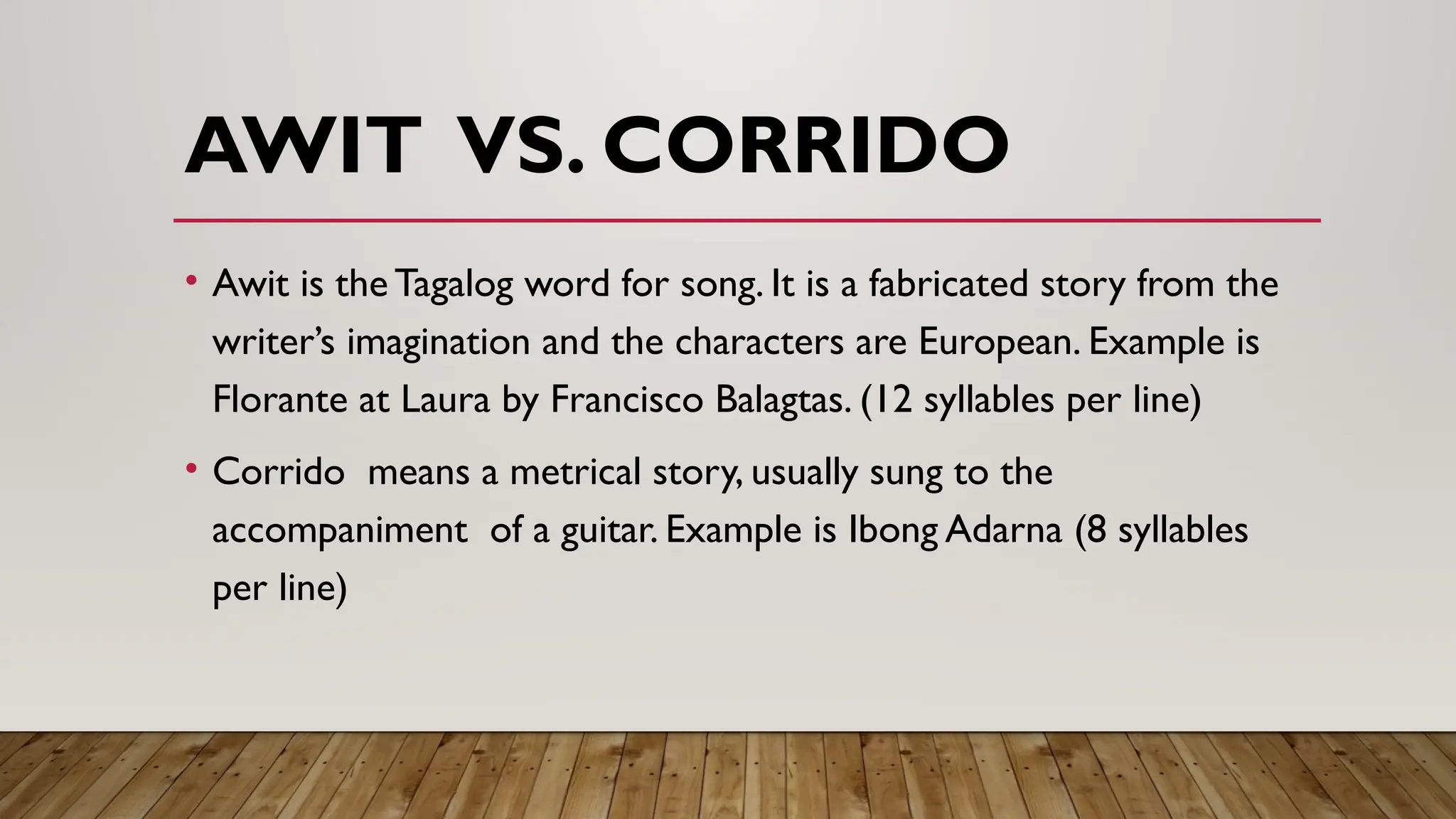 AWIT VS. CORRIDO
• Awit is the Tagalog word for song. It is a fabricated story from the
writer’s imagination and the characters are European. Example is
Florante at Laura by Francisco Balagtas. (12 syllables per line)
• Corrido means a metrical story, usually sung to the
accompaniment of a guitar. Example is Ibong Adarna (8 syllables
per line)
 