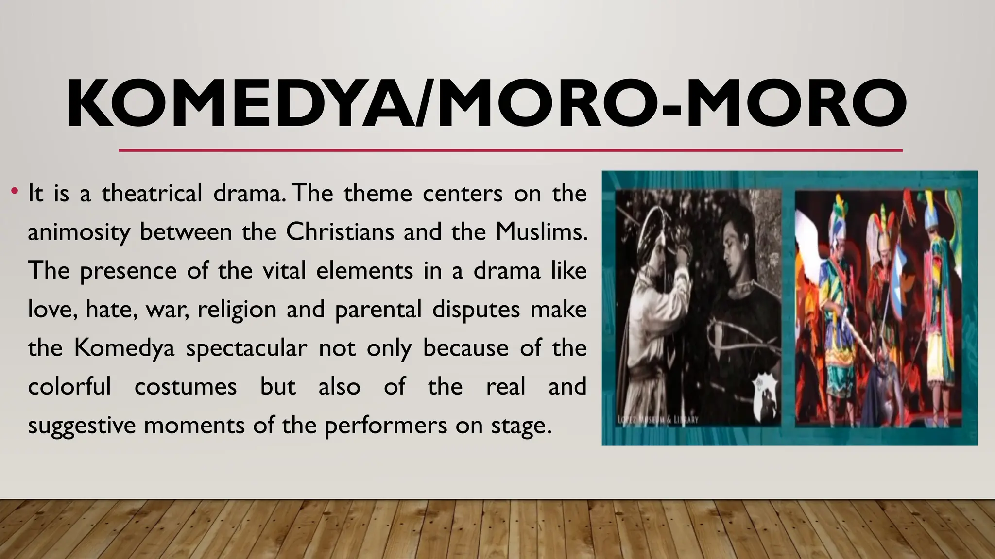 KOMEDYA/MORO-MORO
• It is a theatrical drama. The theme centers on the
animosity between the Christians and the Muslims.
The presence of the vital elements in a drama like
love, hate, war, religion and parental disputes make
the Komedya spectacular not only because of the
colorful costumes but also of the real and
suggestive moments of the performers on stage.
 