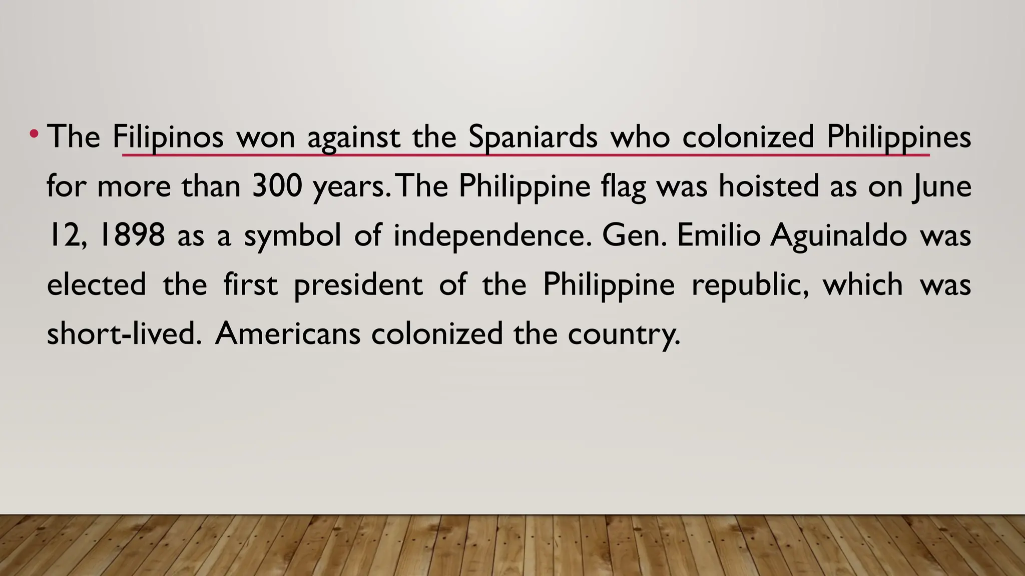 • The Filipinos won against the Spaniards who colonized Philippines
for more than 300 years.The Philippine flag was hoisted as on June
12, 1898 as a symbol of independence. Gen. Emilio Aguinaldo was
elected the first president of the Philippine republic, which was
short-lived. Americans colonized the country.
 