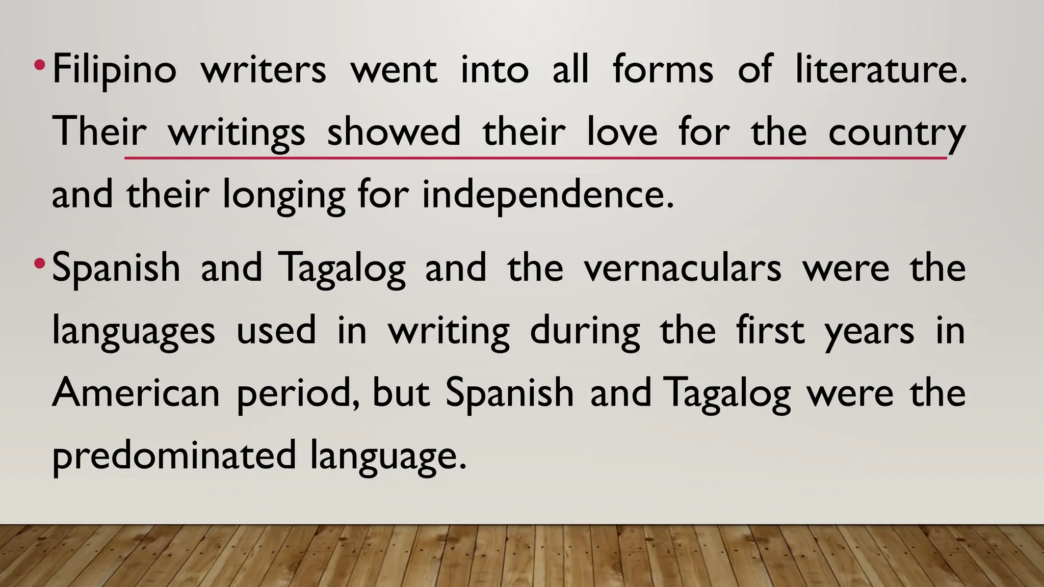 •Filipino writers went into all forms of literature.
Their writings showed their love for the country
and their longing for independence.
•Spanish and Tagalog and the vernaculars were the
languages used in writing during the first years in
American period, but Spanish and Tagalog were the
predominated language.
 