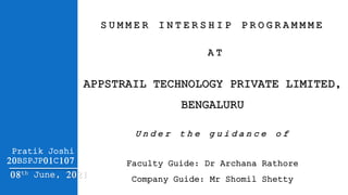 Pratik Joshi
20BSPJP01C107
08th June, 2021
APPSTRAIL TECHNOLOGY PRIVATE LIMITED,
BENGALURU
Faculty Guide: Dr Archana Rathore
Company Guide: Mr Shomil Shetty
S U M M E R I N T E R S H I P P R O G R A M M M E
A T
U n d e r t h e g u i d a n c e o f
 