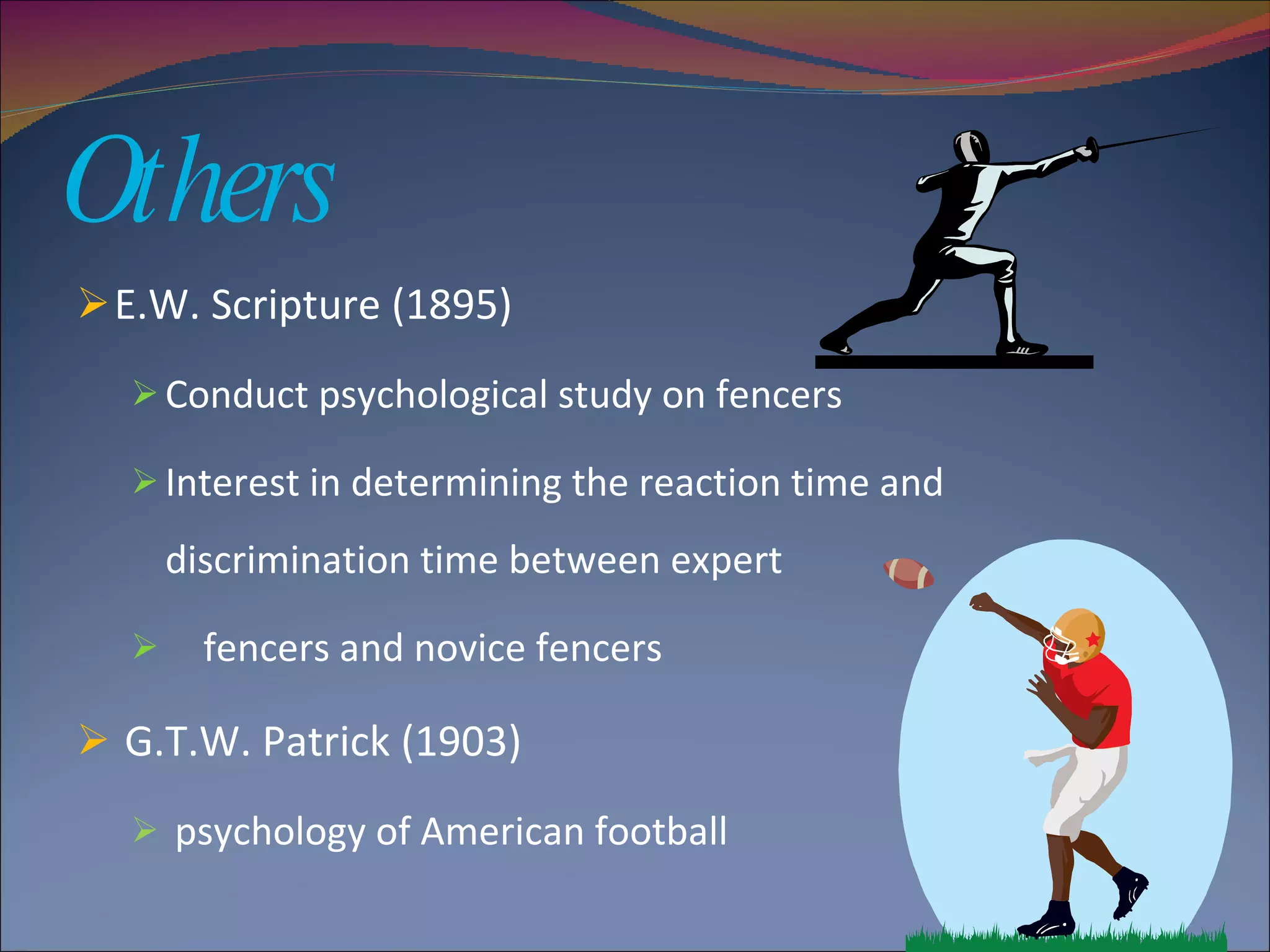 Others E.W. Scripture (1895) Conduct psychological study on fencers Interest in determining the reaction time and discrimination time between expert  fencers and novice fencers G.T.W. Patrick (1903) psychology of American football  
