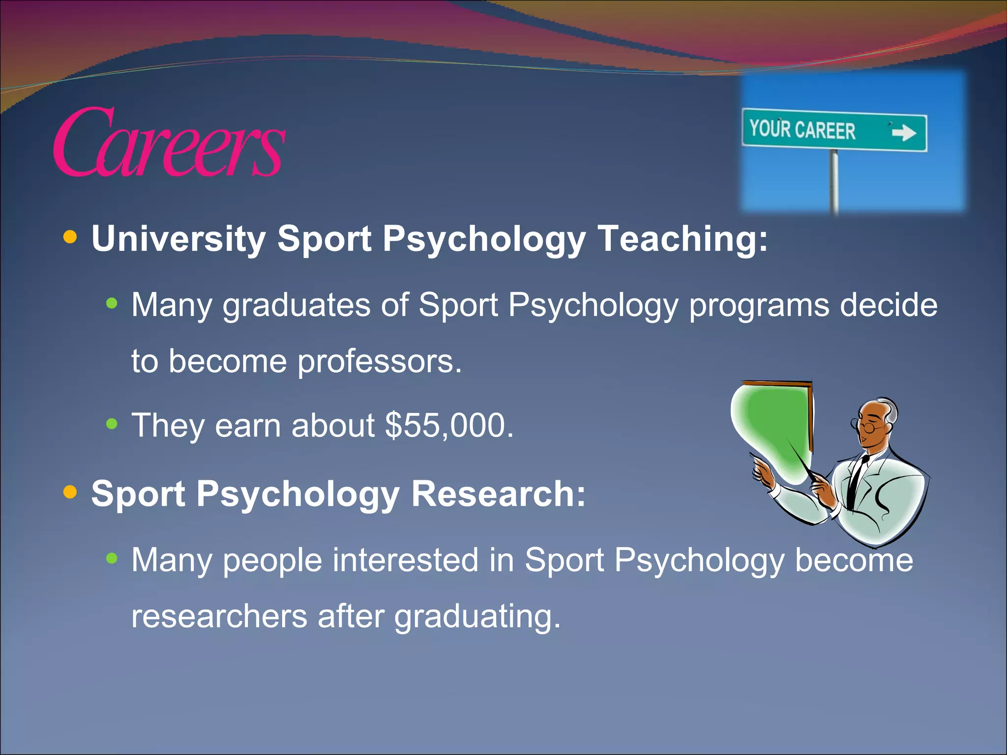 Careers  University Sport Psychology Teaching:  Many graduates of Sport Psychology programs decide to become professors.  They earn about $55,000. Sport Psychology Research: Many people interested in Sport Psychology become researchers after graduating. 