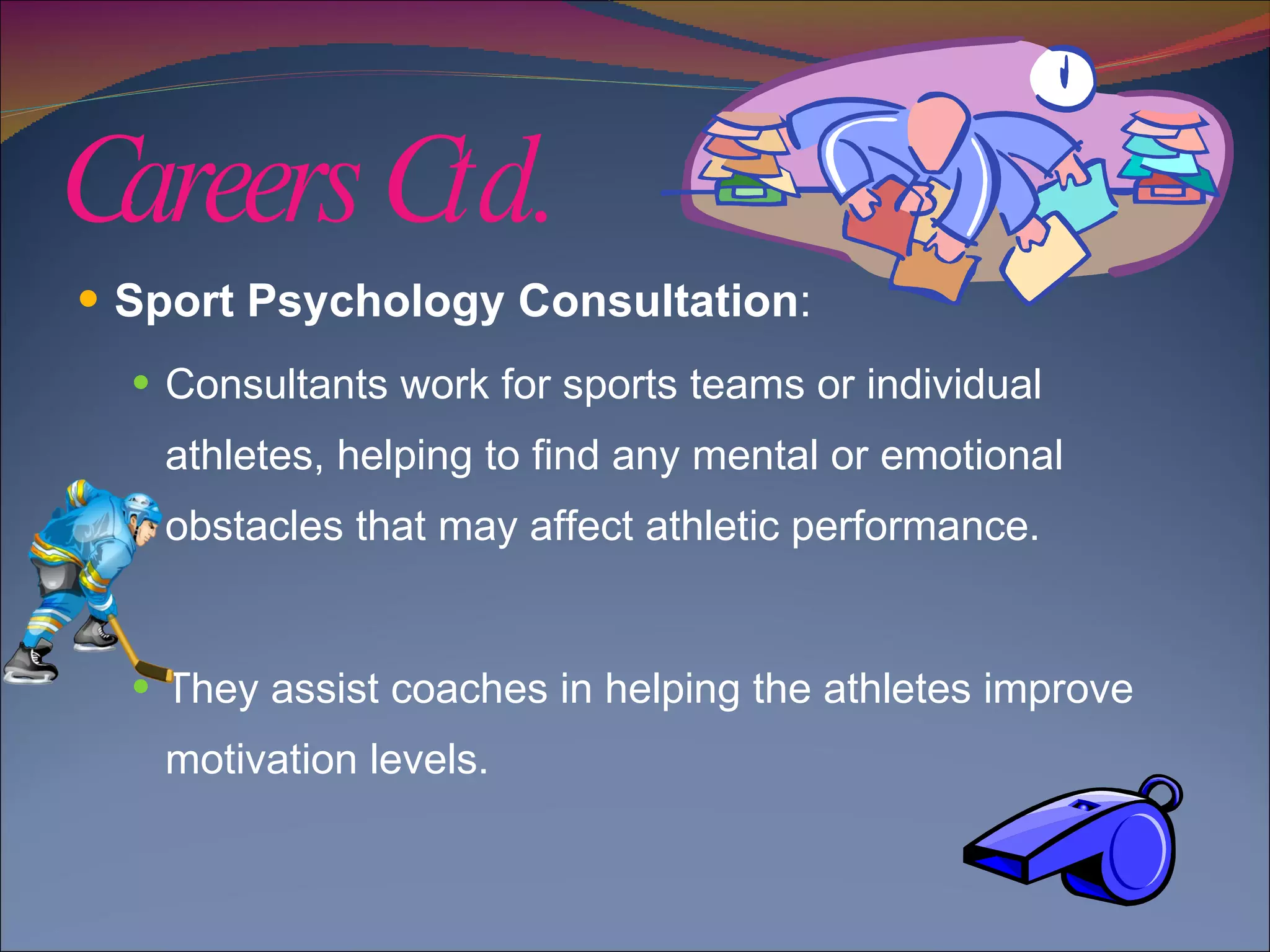 Careers Ctd. Sport Psychology Consultation :  Consultants work for sports teams or individual athletes, helping to find any mental or emotional obstacles that may affect athletic performance. They assist coaches in helping the athletes improve motivation levels. 