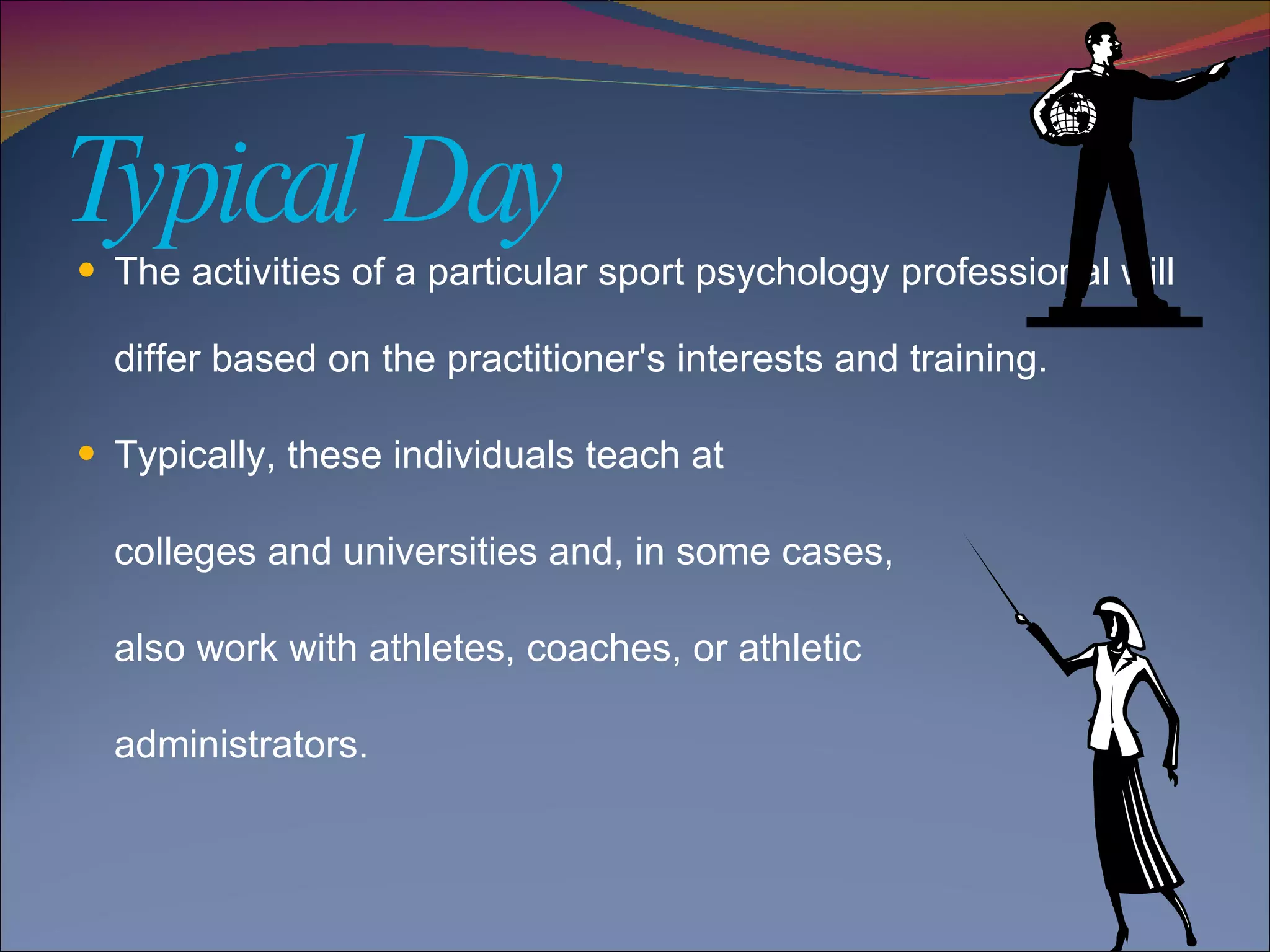Typical Day The activities of a particular sport psychology professional will differ based on the practitioner's interests and training.  Typically, these individuals teach at  colleges and universities and, in some cases,  also work with athletes, coaches, or athletic administrators. 