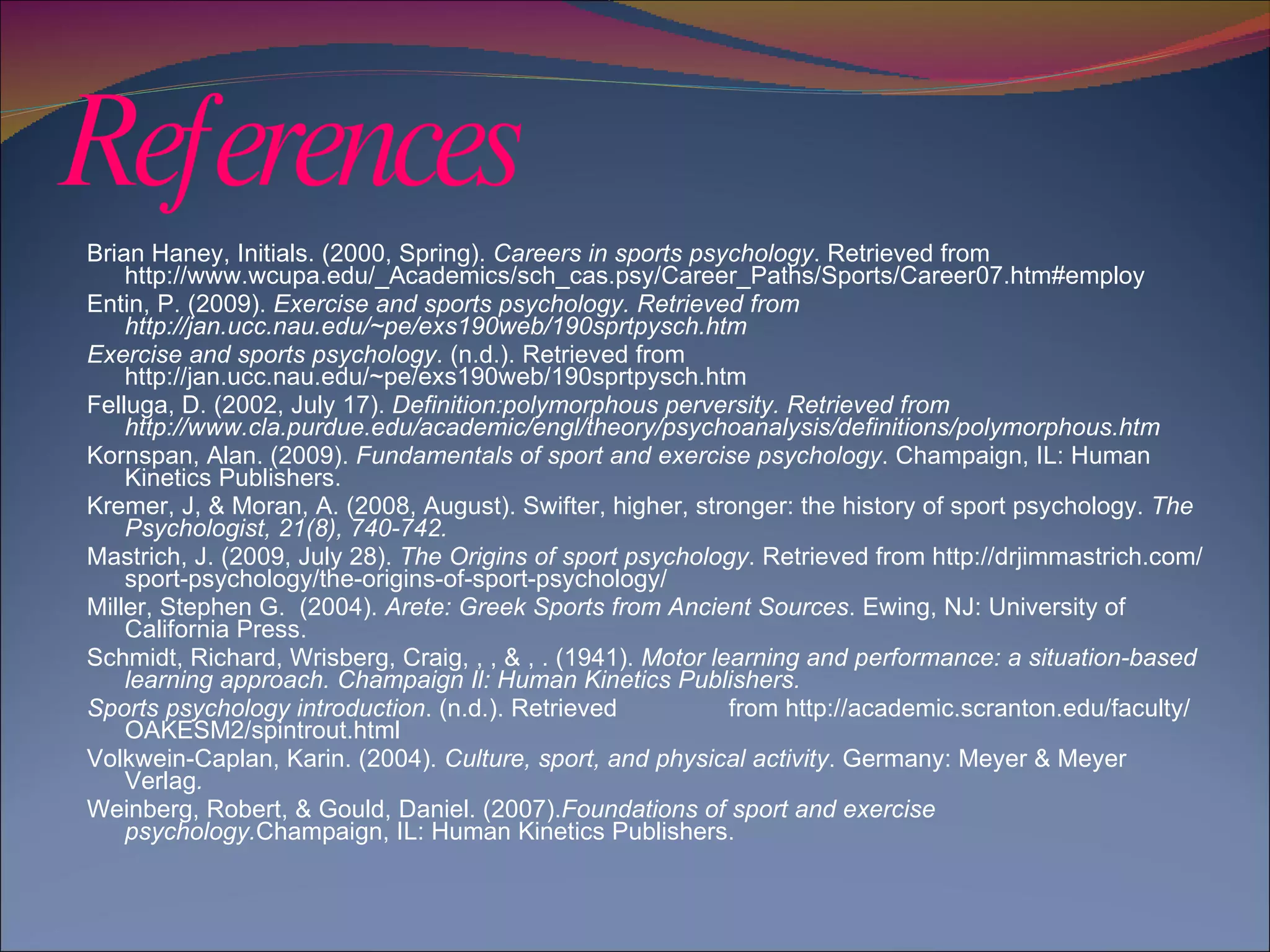 References Brian Haney, Initials. (2000, Spring).  Careers in sports psychology . Retrieved from http://www.wcupa.edu/_Academics/sch_cas.psy/Career_Paths/Sports/Career07.htm#employ  Entin, P. (2009).  Exercise and sports psychology. Retrieved from http://jan.ucc.nau.edu/~pe/exs190web/190sprtpysch.htm  Exercise and sports psychology . (n.d.). Retrieved from http://jan.ucc.nau.edu/~pe/exs190web/190sprtpysch.htm  Felluga, D. (2002, July 17).  Definition:polymorphous perversity. Retrieved from http://www.cla.purdue.edu/academic/engl/theory/psychoanalysis/definitions/polymorphous.htm  Kornspan, Alan. (2009).  Fundamentals of sport and exercise psychology . Champaign, IL: Human Kinetics Publishers. Kremer, J, & Moran, A. (2008, August). Swifter, higher, stronger: the history of sport psychology.  The Psychologist, 21(8), 740-742. Mastrich, J. (2009, July 28).  The Origins of sport psychology . Retrieved from http://drjimmastrich.com/sport-psychology/the-origins-of-sport-psychology/ Miller, Stephen G.  (2004).  Arete: Greek Sports from Ancient Sources . Ewing, NJ: University of California Press. Schmidt, Richard, Wrisberg, Craig, , , & , . (1941).  Motor learning and performance: a situation-based learning approach. Champaign Il: Human Kinetics Publishers. Sports psychology introduction . (n.d.). Retrieved  from http://academic.scranton.edu/faculty/OAKESM2/spintrout.html  Volkwein-Caplan, Karin. (2004).  Culture, sport, and physical activity . Germany: Meyer & Meyer Verlag . Weinberg, Robert, & Gould, Daniel. (2007). Foundations of sport and exercise psychology. Champaign, IL: Human Kinetics Publishers. 