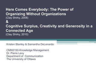 Here Comes Everybody: The Power of
Organizing Without Organizations
(Clay Shirky, 2008)
&
Cognitive Surplus, Creativity and Generosity in a
Connected Age
(Clay Shirky, 2010)


Kristen Stanley & Samantha DeLenardo

CMN5150-Knowledge Management
Dr. Pierre Levy
Department of Communication
The University of Ottawa
 