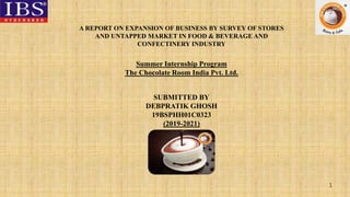 1
A REPORT ON EXPANSION OF BUSINESS BY SURVEY OF STORES
AND UNTAPPED MARKET IN FOOD & BEVERAGE AND
CONFECTINERY INDUSTRY
SUBMITTED BY
DEBPRATIK GHOSH
19BSPHH01C0323
(2019-2021)
Summer Internship Program
The Chocolate Room India Pvt. Ltd.
 