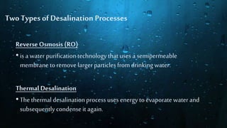 Reverse Osmosis (RO)
•is a water purificationtechnology that uses a semipermeable
membrane to remove larger particlesfrom drinking water.
ThermalDesalination
•The thermal desalinationprocess uses energy to evaporate water and
subsequentlycondense it again.
Two Types of Desalination Processes
 