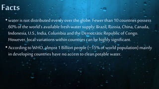 Facts
• water isnot distributedevenly over the globe. Fewer than 10 countries possess
60% of the world’savailablefresh water supply:Brazil, Russia, China, Canada,
Indonesia, U.S., India, Columbia andthe Democratic Republicof Congo.
However, localvariationswithincountries canbe highly significant.
• According to WHO, almost 1 Billionpeople (~15% of world population)mainly
in developing countries have noaccessto clean potable water.
 