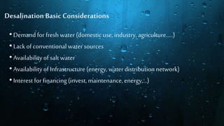 Desalination Basic Considerations
•Demand for fresh water (domesticuse, industry, agriculture…..)
•Lack of conventionalwater sources
•Availabilityof salt water
•Availabilityof Infrastructure (energy, water distributionnetwork)
•Interest for financing(invest, maintenance, energy,…)
 