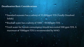 •Standardseawater has a salinityof 35.000ppm TDS (TotallyDissolved
Solids)
•Brackish water has a salinityof 1000 –10.000ppm TDS
•Fresh water for human consumptionshouldnotexceed 500 ppm TDS. A
maximum of 1000ppmTDS isrecommended by WHO.
Desalination BasicConsiderations
 