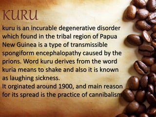 KURU
kuru is an incurable degenerative disorder
which found in the tribal region of Papua
New Guinea is a type of transmissible
spongiform encephalopathy caused by the
prions. Word kuru derives from the word
kuria means to shake and also it is known
as laughing sickness.
It orginated around 1900, and main reason
for its spread is the practice of cannibalism
 