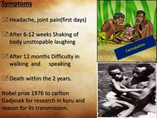 Symptoms
 Headache, joint pain(first days)
 After 6-12 weeks Shaking of
body unsttopable laughing
 After 12 months Difficulty in
walking and speaking
 Death within the 2 years.
Nobel prize 1976 to carlton
Gadjesek for research in kuru and
reason for its transmission.
 