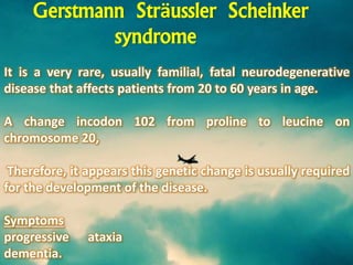 It is a very rare, usually familial, fatal neurodegenerative
disease that affects patients from 20 to 60 years in age.
A change incodon 102 from proline to leucine on
chromosome 20,
Therefore, it appears this genetic change is usually required
for the development of the disease.
Symptoms
progressive ataxia
dementia.
Gerstmann Sträussler Scheinker
syndrome
 