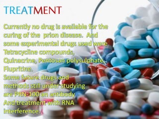 TREATMENT
Currently no drug is available for the
curing of the prion disease. And
some experimental drugs used were
Tetracycline compounds,
Quinacrine, Pentosan polysulphate,
Flupritine.
Some future drugs and
methods still under studying
are PRN-100 an antibody
And treatment with RNA
interference.
 
