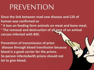 PREVENTION
Since the link between mad cow disease and CJD of
human was confirmed so
° A ban on feeding farm animals on meat and bone meal.
° The removal and destruction of all part of an animal
carcass infected with BSE.
Prevention of transmission of prion
disease through blood transfusion because
blood is a good carrier for the prions.
So person infectedwith prions should not
let to give blood.
 