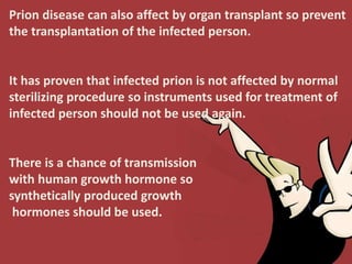 Prion disease can also affect by organ transplant so prevent
the transplantation of the infected person.
It has proven that infected prion is not affected by normal
sterilizing procedure so instruments used for treatment of
infected person should not be used again.
There is a chance of transmission
with human growth hormone so
synthetically produced growth
hormones should be used.
 