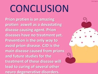 CONCLUSION
Prion protien is an amazing
protien aswell as a devastating
disease causing agent. Prion
diseases have no treatment yet.
Prevention is the only way to
avoid prion disease. CJD is the
main disease caused from prions
and future studies for the
treatment of these disease will
lead to curing of several other
neuro degenerative disorders.
 