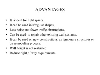 ADVANTAGES
• It is ideal for tight spaces.
• It can be used in irregular shapes.
• Less noise and fewer traffic obstructions.
• Can be used to repair other existing wall systems.
• It can be used on new constructions, as temporary structures or
on remodeling process.
• Wall height is not restricted.
• Reduce right of way requirements.
 