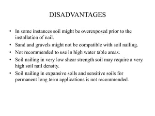 DISADVANTAGES
• In some instances soil might be overexposed prior to the
installation of nail.
• Sand and gravels might not be compatible with soil nailing.
• Not recommended to use in high water table areas.
• Soil nailing in very low shear strength soil may require a very
high soil nail density.
• Soil nailing in expansive soils and sensitive soils for
permanent long term applications is not recommended.
 