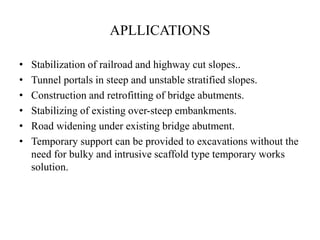 APLLICATIONS
• Stabilization of railroad and highway cut slopes..
• Tunnel portals in steep and unstable stratified slopes.
• Construction and retrofitting of bridge abutments.
• Stabilizing of existing over-steep embankments.
• Road widening under existing bridge abutment.
• Temporary support can be provided to excavations without the
need for bulky and intrusive scaffold type temporary works
solution.
 
